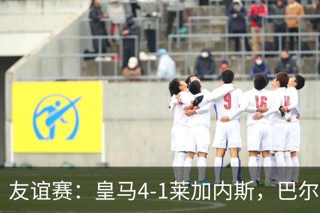 友谊赛：皇马4-1莱加内斯，巴尔韦德破门，贡萨洛进球
