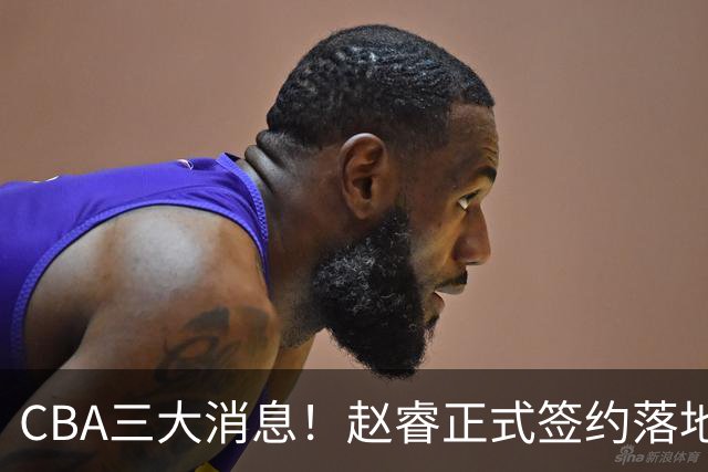 CBA三大消息！赵睿正式签约落地，孙铭徽满心遗憾，广东队全力争取国字号锋线